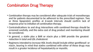 Combination Drug Therapy
• Combination therapy may be considered after adequate trials of monotherapy
and for patients documented to be adherent to the prescribed regimen. Two
or three lipoprotein profiles at 6-week intervals should confirm lack of
response prior to initiation of combination therapy.
• Contraindications to and drug interactions with combined therapy should be
screened carefully, and the extra cost of drug product and monitoring should
be considered.
• In general, a statin plus a BAR or niacin plus a BAR provide the greatest
reduction in total and LDL cholesterol.
• Regimens intended to increase HDL levels should include either gemfibrozil or
niacin, bearing in mind that statins combined with either of these drugs may
result in a greater incidence of hepatotoxicity or myositis.
 