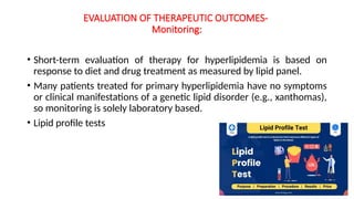 EVALUATION OF THERAPEUTIC OUTCOMES-
Monitoring:
• Short-term evaluation of therapy for hyperlipidemia is based on
response to diet and drug treatment as measured by lipid panel.
• Many patients treated for primary hyperlipidemia have no symptoms
or clinical manifestations of a genetic lipid disorder (e.g., xanthomas),
so monitoring is solely laboratory based.
• Lipid profile tests
 