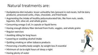 Natural treatments are:
• Dyslipidemia diet includes: lesser unhealthy fats (present in red meats, full-fat dairy
products), processed carbs, chips, chocolate, and fried foods
• Augmenting the intake of healthy polyunsaturated fats, like from nuts, seeds,
legumes, fish, olive oil, and whole grains
• Consuming omega-3 oil, in capsule or liquid forms
• Having enough dietary fiber derived from fruits, veggies, and whole grains
• Regular exercises
• Avoiding sitting for long hours
• Lowering or avoiding alcohol intake
• Quitting smoking or other tobacco products
• Preserving a healthy body weight, by weight loss if essential
• Minimum of six to eight hours of sleep a night
• Having plenty of water
 