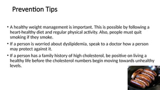 Prevention Tips
• A healthy weight management is important. This is possible by following a
heart-healthy diet and regular physical activity. Also, people must quit
smoking if they smoke.
• If a person is worried about dyslipidemia, speak to a doctor how a person
may protect against it.
• If a person has a family history of high cholesterol, be positive on living a
healthy life before the cholesterol numbers begin moving towards unhealthy
levels.
 