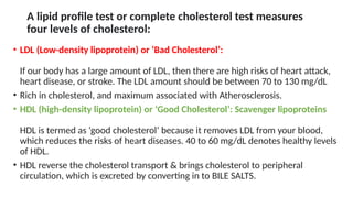 A lipid profile test or complete cholesterol test measures
four levels of cholesterol:
• LDL (Low-density lipoprotein) or ‘Bad Cholesterol’:
If our body has a large amount of LDL, then there are high risks of heart attack,
heart disease, or stroke. The LDL amount should be between 70 to 130 mg/dL
• Rich in cholesterol, and maximum associated with Atherosclerosis.
• HDL (high-density lipoprotein) or ‘Good Cholesterol’: Scavenger lipoproteins
HDL is termed as ‘good cholesterol’ because it removes LDL from your blood,
which reduces the risks of heart diseases. 40 to 60 mg/dL denotes healthy levels
of HDL.
• HDL reverse the cholesterol transport & brings cholesterol to peripheral
circulation, which is excreted by converting in to BILE SALTS.
 