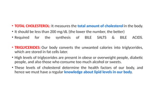 • TOTAL CHOLESTEROL: It measures the total amount of cholesterol in the body.
• It should be less than 200 mg/dL (the lower the number, the better)
• Required for the synthesis of BILE SALTS & BILE ACIDS.
• TRIGLYCERIDES: Our body converts the unwanted calories into triglycerides,
which are stored in fat cells later.
• High levels of triglycerides are present in obese or overweight people, diabetic
people, and also those who consume too much alcohol or sweets.
• These levels of cholesterol determine the health factors of our body, and
hence we must have a regular knowledge about lipid levels in our body.
 