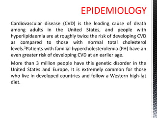 EPIDEMIOLOGY
Cardiovascular disease (CVD) is the leading cause of death
among adults in the United States, and people with
hyperlipidaemia are at roughly twice the risk of developing CVD
as compared to those with normal total cholesterol
levels.1Patients with familial hypercholesterolemia (FH) have an
even greater risk of developing CVD at an earlier age.
More than 3 million people have this genetic disorder in the
United States and Europe. It is extremely common for those
who live in developed countries and follow a Western high-fat
diet.
 
