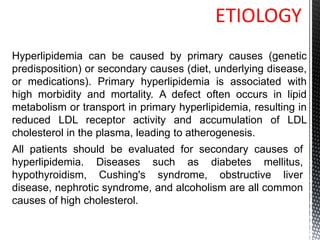 ETIOLOGY
Hyperlipidemia can be caused by primary causes (genetic
predisposition) or secondary causes (diet, underlying disease,
or medications). Primary hyperlipidemia is associated with
high morbidity and mortality. A defect often occurs in lipid
metabolism or transport in primary hyperlipidemia, resulting in
reduced LDL receptor activity and accumulation of LDL
cholesterol in the plasma, leading to atherogenesis.
All patients should be evaluated for secondary causes of
hyperlipidemia. Diseases such as diabetes mellitus,
hypothyroidism, Cushing's syndrome, obstructive liver
disease, nephrotic syndrome, and alcoholism are all common
causes of high cholesterol.
 