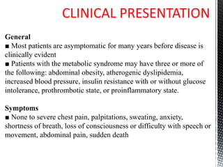 CLINICAL PRESENTATION
General
■ Most patients are asymptomatic for many years before disease is
clinically evident
■ Patients with the metabolic syndrome may have three or more of
the following: abdominal obesity, atherogenic dyslipidemia,
increased blood pressure, insulin resistance with or without glucose
intolerance, prothrombotic state, or proinflammatory state.
Symptoms
■ None to severe chest pain, palpitations, sweating, anxiety,
shortness of breath, loss of consciousness or difficulty with speech or
movement, abdominal pain, sudden death
 