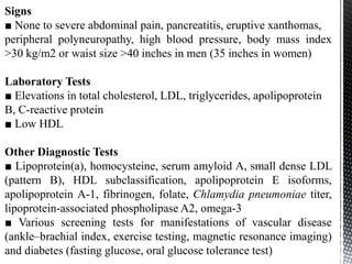 Signs
■ None to severe abdominal pain, pancreatitis, eruptive xanthomas,
peripheral polyneuropathy, high blood pressure, body mass index
>30 kg/m2 or waist size >40 inches in men (35 inches in women)
Laboratory Tests
■ Elevations in total cholesterol, LDL, triglycerides, apolipoprotein
B, C-reactive protein
■ Low HDL
Other Diagnostic Tests
■ Lipoprotein(a), homocysteine, serum amyloid A, small dense LDL
(pattern B), HDL subclassification, apolipoprotein E isoforms,
apolipoprotein A-1, fibrinogen, folate, Chlamydia pneumoniae titer,
lipoprotein-associated phospholipase A2, omega-3
■ Various screening tests for manifestations of vascular disease
(ankle–brachial index, exercise testing, magnetic resonance imaging)
and diabetes (fasting glucose, oral glucose tolerance test)
 