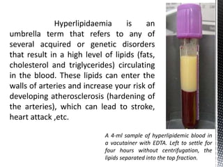 Hyperlipidaemia is an
umbrella term that refers to any of
several acquired or genetic disorders
that result in a high level of lipids (fats,
cholesterol and triglycerides) circulating
in the blood. These lipids can enter the
walls of arteries and increase your risk of
developing atherosclerosis (hardening of
the arteries), which can lead to stroke,
heart attack ,etc.
A 4-ml sample of hyperlipidemic blood in
a vacutainer with EDTA. Left to settle for
four hours without centrifugation, the
lipids separated into the top fraction.
 