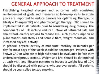 GENERAL APPROACH TO TREATMENT
Establishing targeted changes and outcomes with consistent
reinforcement of goals and measures at follow-up visits to attain
goals are important to reduce barriers for optimizing Therapeutic
Lifestyle Changes(TLC) and pharmacologic therapy. TLC should be
implemented in all patients prior to considering drug therapy. The
components of TLC include reduced intake of saturated fats and
cholesterol, dietary options to reduce LDL, such as consumption of
plant stanols and sterols and soluble fibre, weight reduction, and
increased physical activity.
In general, physical activity of moderate intensity 30 minutes per
day for most days of the week should be encouraged. Patients with
known CAD or who are at high risk should be evaluated before they
undertake vigorous exercise. Weight and BMI should be determined
at each visit, and lifestyle patterns to induce a weight loss of 10%
should be discussed with persons who are overweight. All patients
should be counselled to stop smoking.
 