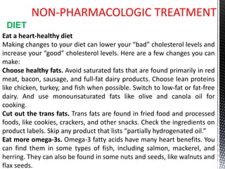 NON-PHARMACOLOGIC TREATMENT
Eat a heart-healthy diet
Making changes to your diet can lower your “bad” cholesterol levels and
increase your “good” cholesterol levels. Here are a few changes you can
make:
Choose healthy fats. Avoid saturated fats that are found primarily in red
meat, bacon, sausage, and full-fat dairy products. Choose lean proteins
like chicken, turkey, and fish when possible. Switch to low-fat or fat-free
dairy. And use monounsaturated fats like olive and canola oil for
cooking.
Cut out the trans fats. Trans fats are found in fried food and processed
foods, like cookies, crackers, and other snacks. Check the ingredients on
product labels. Skip any product that lists “partially hydrogenated oil.”
Eat more omega-3s. Omega-3 fatty acids have many heart benefits. You
can find them in some types of fish, including salmon, mackerel, and
herring. They can also be found in some nuts and seeds, like walnuts and
flax seeds.
DIET
 