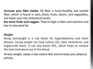 Weight
Being overweight is a risk factor for hyperlipidemia and heart
disease. Losing weight can help reduce LDL, total cholesterol, and
triglyceride levels. It can also boost HDL, which helps to remove
the bad cholesterol out of the blood.
To lose weight, adopt a low-calorie diet and increase your physical
activity
Increase your fiber intake. All fiber is heart-healthy, but soluble
fiber, which is found in oats, brain, fruits, beans, and vegetables,
can lower your LDL cholesterol levels.
Eat more fruits and veggies. They’re high in fiber and vitamins and
low in saturated fat.
 