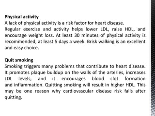 Physical activity
A lack of physical activity is a risk factor for heart disease.
Regular exercise and activity helps lower LDL, raise HDL, and
encourage weight loss. At least 30 minutes of physical activity is
recommended, at least 5 days a week. Brisk walking is an excellent
and easy choice.
Quit smoking
Smoking triggers many problems that contribute to heart disease.
It promotes plaque buildup on the walls of the arteries, increases
LDL levels, and it encourages blood clot formation
and inflammation. Quitting smoking will result in higher HDL. This
may be one reason why cardiovascular disease risk falls after
quitting.
 