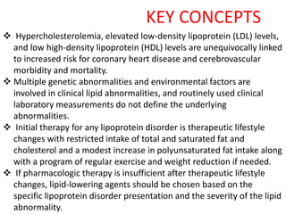 KEY CONCEPTS
 Hypercholesterolemia, elevated low-density lipoprotein (LDL) levels,
and low high-density lipoprotein (HDL) levels are unequivocally linked
to increased risk for coronary heart disease and cerebrovascular
morbidity and mortality.
 Multiple genetic abnormalities and environmental factors are
involved in clinical lipid abnormalities, and routinely used clinical
laboratory measurements do not define the underlying
abnormalities.
 Initial therapy for any lipoprotein disorder is therapeutic lifestyle
changes with restricted intake of total and saturated fat and
cholesterol and a modest increase in polyunsaturated fat intake along
with a program of regular exercise and weight reduction if needed.
 If pharmacologic therapy is insufficient after therapeutic lifestyle
changes, lipid-lowering agents should be chosen based on the
specific lipoprotein disorder presentation and the severity of the lipid
abnormality.
 