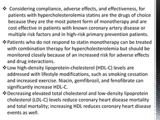 Patients who do not respond to statin monotherapy can be treated
with combination therapy for hypercholesterolemia but should be
monitored closely because of an increased risk for adverse effects
and drug interactions.
Low high-density lipoprotein-cholesterol (HDL-C) levels are
addressed with lifestyle modifications, such as smoking cessation
and increased exercise. Niacin, gemfibrozil, and fenofibrate can
significantly increase HDL-C.
Decreasing elevated total cholesterol and low-density lipoprotein
cholesterol (LDL-C) levels reduce coronary heart disease mortality
and total mortality; increasing HDL reduces coronary heart disease
events as well.
 Considering compliance, adverse effects, and effectiveness, for
patients with hypercholesterolemia statins are the drugs of choice
because they are the most potent form of monotherapy and are
cost effective in patients with known coronary artery disease or
multiple risk factors and in high-risk primary prevention patients.
 