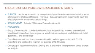 CHOLESTEROL-DIET INDUCED ATHEROSCLEROSIS IN RABBITS
 PURPOSE : rabbits are known to be susceptible to hypercholesterolemia and arteriosclerosis
after excessive cholesterol feeding . Therefore , this approach been chosen by to study the
effect of potential anti-arteriosclerotic drugs .
 REQUIREMENTS : Animals : White new Zealand male rabbit
 PROCEDURE :
 Group of male rabbits ( standard and control ) at an age of 8 to 10 weeks are used and
blood is withdrawn from the marginal ear vein for determination of total cholesterol , total
glycerides , and blood sugar
 The rabbits are switched from commercial food to a diet supplemented with 0.3-2%
cholesterol and kept on this regimen for a period of 10-12 weeks
 One group is kept on normal diet . During and at the end of the experiment blood is taken
for analysis .
 
