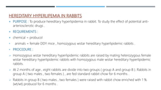 HEREDITARY HYPERLIPEMIA IN RABBITS
 PURPOSE : To produce hereditary hyperlipidemia in rabbit. To study the effect of potential anti-
arteriosclerotic drugs .
 REQUIREMENTS :
 chemical = probucol
 animals = female DDY mice , homozygous wistar hereditary hyperlipidemic rabbits .
 PROCEDURE :
 Homozygous wistar hereditary hyperlipidemic rabbits are raised by mating heterozygous female
wistar hereditary hyperlipidemic rabbits with homozygous male wistar hereditary hyperlipidemic
rabbits.
 At 2 months of age , eight rabbits are divide into two groups ( group A and group B ). Rabbits in
group A ( two males , two females ) , are fed standard rabbit chow for 6 months .
 Rabbits in group B ( two males , two females ) were raised with rabbit chow enriched with 1 %
(wt/wt) probucol for 6 months .
 