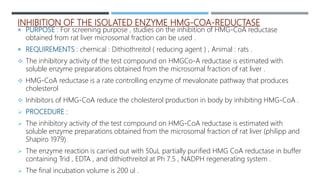 INHIBITION OF THE ISOLATED ENZYME HMG-COA-REDUCTASE
 PURPOSE : For screening purpose , studies on the inhibition of HMG-CoA reductase
obtained from rat liver microsomal fraction can be used .
 REQUIREMENTS : chemical : Dithiothreitol ( reducing agent ) , Animal : rats .
 The inhibitory activity of the test compound on HMGCo-A reductase is estimated with
soluble enzyme preparations obtained from the microsomal fraction of rat liver .
 HMG-CoA reductase is a rate controlling enzyme of mevalonate pathway that produces
cholesterol
 Inhibitors of HMG-CoA reduce the cholesterol production in body by inhibiting HMG-CoA .
 PROCEDURE :
 The inhibitory activity of the test compound on HMG-CoA reductase is estimated with
soluble enzyme preparations obtained from the microsomal fraction of rat liver (philipp and
Shapiro 1979).
 The enzyme reaction is carried out with 50uL partially purified HMG CoA reductase in buffer
containing Trid , EDTA , and dithiothreitol at Ph 7.5 , NADPH regenerating system .
 The final incubation volume is 200 ul .
 