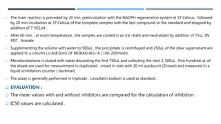  The main reaction is preceded by 20 min ,preincubation with the NADPH regeneration system at 37 Celsius , followed
by 20 min incubation at 37 Celsius of the complete samples with the test compound or the standard and stopped by
addition of 7 HCLo4 .
 After 60 min. , at room temperature , the samples are cooled in an ice –bath and neutralized by addition of 75uL 3N
POT . Acetate
 Supplementing the volume with water to 500uL , the precipitate is centrifuged and 250uL of the clear supernatant are
applied to a column ( o.6x8.0cm) OF BIORAD AG1-8 ( 100-200mesh).
 Mevalonolactone is eluted with water discarding the first 750uL and collecting the next 3, 500uL . Five hundred uL of
the eluate are used for measurement in duplicated , mixed in vials with 10 ml quickscint (Zinsser) and measured in a
liquid scintillation counter ( backman)
 The assay is generally performed in triplicate . Lovastatin sodium is used as standard .
 EVALUATION :
 The mean values with and without inhibitors are compared for the calculation of inhibition .
 IC50 values are calculated .
 