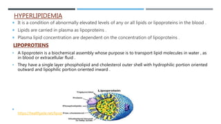 HYPERLIPIDEMIA
 It is a condition of abnormally elevated levels of any or all lipids or lipoproteins in the blood .
 Lipids are carried in plasma as lipoproteins .
 Plasma lipid concentration are dependent on the concentration of lipoproteins .
LIPOPROTIENS
 A lipoprotein is a biochemical assembly whose purpose is to transport lipid molecules in water , as
in blood or extracellular fluid .
 They have a single layer phospholipid and cholesterol outer shell with hydrophilic portion oriented
outward and lipophilic portion oriented inward .

https://healthjade.net/lipoprotein/
 