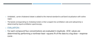  Unlabeled , carrier cholesterol oleate is added to the internal standard to aid band visualization with iodine
vapor.
 The bands corresponding to cholesteryl esters is then scraped into scintillation vials and radioactivity is
determined by liquid scintillation spectroscopy .
 EVALUATION :
 For each compound four concentrations are evaluated in duplicate . IC50 values are
determined by performing a nonlinear least –squares fit of the data to a log dose – response
curve .
 