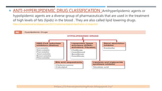  ANTI-HYPERLIPIDEMIC DRUG CLASSIFICATION :Antihyperlipidemic agents or
hypolipidemic agents are a diverse group of pharmaceuticals that are used in the treatment
of high levels of fats (lipids) in the blood . They are also called lipid lowering drugs.
https://charanjeetsinghrar.blogspot.com/2017/11/pharmacological-classification-of-drugs.html
 