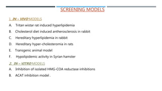 SCREENING MODELS
1. IN – VIVO MODELS
A. Tritan wistar rat induced hyperlipidemia
B. Cholesterol diet induced antherosclerosis in rabbit
C. Hereditary hyperlipidemia in rabbit
D. Hereditary hyper-cholesteromia in rats
E. Transgenic animal model
F. Hypolipidemic activity in Syrian hamster
2. IN – VITRO MODELS
A. Inhibition of isolated HMG-COA reductase inhibitions
B. ACAT inhibition model .
 