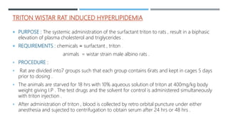 TRITON WISTAR RAT INDUCED HYPERLIPIDEMIA
 PURPOSE : The systemic administration of the surfactant triton to rats , result in a biphasic
elevation of plasma cholesterol and triglycerides .
 REQUIREMENTS : chemicals = surfactant , triton .
animals = wistar strain male albino rats .
 PROCEDURE :
 Rat are divided into7 groups such that each group contains 6rats and kept in cages 5 days
prior to dosing .
 The animals are starved for 18 hrs with 10% aqueous solution of triton at 400mg/kg body
weight giving I.P . The test drugs and the solvent for control is administered simultaneously
with triton injection .
 After administration of triton , blood is collected by retro orbital puncture under either
anesthesia and sujected to centrifugation to obtain serum after 24 hrs or 48 hrs .
 