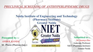 PRECLINICAL SCREENING OF ANTIHYPERLIPIDEMIC DRUGS
Noida Institute of Engineering and Technology
(Pharmacy Institute)
Greater Noida
Presented by :-
ANMOL KANDA
M . Pharm (Pharmacology)
Submitted to :-
Dr. Saumya Das
Associate Professor
NIET (Pharmacy Institute)
Greater Noida
 