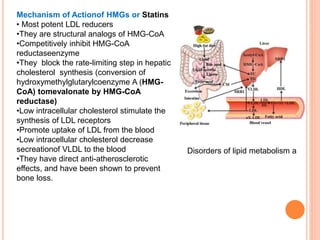 Disorders of lipid metabolism a
Mechanism of Actionof HMGs or Statins
• Most potent LDL reducers
•They are structural analogs of HMG-CoA
•Competitively inhibit HMG-CoA
reductaseenzyme
•They block the rate-limiting step in hepatic
cholesterol synthesis (conversion of
hydroxymethylglutarylcoenzyme A (HMG-
CoA) tomevalonate by HMG-CoA
reductase)
•Low intracellular cholesterol stimulate the
synthesis of LDL receptors
•Promote uptake of LDL from the blood
•Low intracellular cholesterol decrease
secreationof VLDL to the blood
•They have direct anti-atherosclerotic
effects, and have been shown to prevent
bone loss.
 