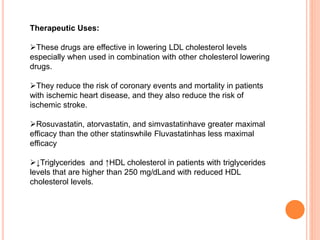 Therapeutic Uses:
These drugs are effective in lowering LDL cholesterol levels
especially when used in combination with other cholesterol lowering
drugs.
They reduce the risk of coronary events and mortality in patients
with ischemic heart disease, and they also reduce the risk of
ischemic stroke.
Rosuvastatin, atorvastatin, and simvastatinhave greater maximal
efficacy than the other statinswhile Fluvastatinhas less maximal
efficacy
↓Triglycerides and ↑HDL cholesterol in patients with triglycerides
levels that are higher than 250 mg/dLand with reduced HDL
cholesterol levels.
 