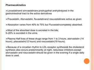Pharmacokinetics
Lovastatinand simvastatinare prodrugsthat arehydrolyzed in the
gastrointestinal tract to the active derivatives
Pravastatin, Atorvastatin, fluvastatinand rosuvastatinare active as given
Absorption varies from 40% to 75% but Fluvastatincompletely absorbed.
Most of the absorbed dose is excreted in the bile;
5–20% is excreted in the urine.
Plasma Half lives of these drugs range from 1 to 3 hours, atorvastatin (14
hours), pitavastatin(12 hours) and rosuvastatin(19 hours).
Because of a circadian rhythm to LDL-receptor synthesis& the cholesterol
synthesis also occurs predominantly at night, reductase inhibitors-except
atorvastatin and rosuvastatin-should be given in the evening if a single daily
dose is used.
 