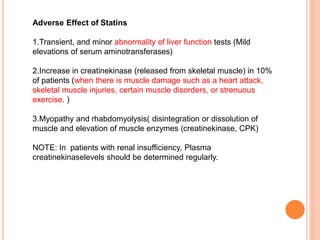 Adverse Effect of Statins
1.Transient, and minor abnormality of liver function tests (Mild
elevations of serum aminotransferases)
2.Increase in creatinekinase (released from skeletal muscle) in 10%
of patients (when there is muscle damage such as a heart attack,
skeletal muscle injuries, certain muscle disorders, or strenuous
exercise. )
3.Myopathy and rhabdomyolysis( disintegration or dissolution of
muscle and elevation of muscle enzymes (creatinekinase, CPK)
NOTE: In patients with renal insufficiency, Plasma
creatinekinaselevels should be determined regularly.
 