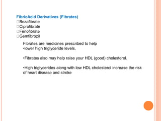 FibricAcid Derivatives (Fibrates)
Bezafibrate
Ciprofibrate
Fenofibrate
Gemfibrozil
Fibrates are medicines prescribed to help
•lower high triglyceride levels.
•Fibrates also may help raise your HDL (good) cholesterol.
•High triglycerides along with low HDL cholesterol increase the risk
of heart disease and stroke
 