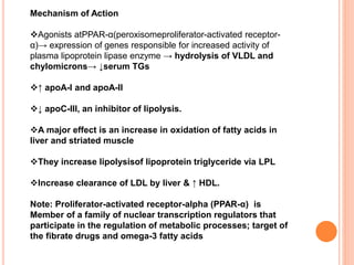 Mechanism of Action
Agonists atPPAR-α(peroxisomeproliferator-activated receptor-
α)→ expression of genes responsible for increased activity of
plasma lipoprotein lipase enzyme → hydrolysis of VLDL and
chylomicrons→ ↓serum TGs
↑ apoA-I and apoA-II
↓ apoC-III, an inhibitor of lipolysis.
A major effect is an increase in oxidation of fatty acids in
liver and striated muscle
They increase lipolysisof lipoprotein triglyceride via LPL
Increase clearance of LDL by liver & ↑ HDL.
Note: Proliferator-activated receptor-alpha (PPAR-α) is
Member of a family of nuclear transcription regulators that
participate in the regulation of metabolic processes; target of
the fibrate drugs and omega-3 fatty acids
 