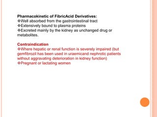 Pharmacokinetic of FibricAcid Derivatives:
Well absorbed from the gastrointestinal tract
Extensively bound to plasma proteins
Excreted mainly by the kidney as unchanged drug or
metabolites.
Contraindication
Where hepatic or renal function is severely impaired (but
gemfibrozil has been used in uraemicand nephrotic patients
without aggravating deterioration in kidney function)
Pregnant or lactating women
 