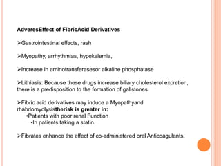 AdveresEffect of FibricAcid Derivatives
Gastrointestinal effects, rash
Myopathy, arrhythmias, hypokalemia,
Increase in aminotransferasesor alkaline phosphatase
Lithiasis: Because these drugs increase biliary cholesterol excretion,
there is a predisposition to the formation of gallstones.
Fibric acid derivatives may induce a Myopathyand
rhabdomyolysistherisk is greater in:
•Patients with poor renal Function
•In patients taking a statin.
Fibrates enhance the effect of co-administered oral Anticoagulants.
 