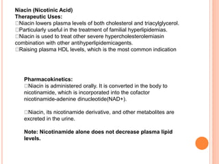 Niacin (Nicotinic Acid)
Therapeutic Uses:
Niacin lowers plasma levels of both cholesterol and triacylglycerol.
Particularly useful in the treatment of familial hyperlipidemias.
Niacin is used to treat other severe hypercholesterolemiasin
combination with other antihyperlipidemicagents.
Raising plasma HDL levels, which is the most common indication
Pharmacokinetics:
Niacin is administered orally. It is converted in the body to
nicotinamide, which is incorporated into the cofactor
nicotinamide-adenine dinucleotide(NAD+).
Niacin, its nicotinamide derivative, and other metabolites are
excreted in the urine.
Note: Nicotinamide alone does not decrease plasma lipid
levels.
 