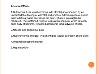 Adverse Effects:
1.Cutaneous flush )most common side effects( accompanied by an
uncomfortable feeling of warmth) and pruritus. Administration of aspirin
prior to taking niacin decreases the flush, which is prostaglandin
mediated. The sustained-release formulation of niacin, which is taken
once daily at bedtime, reduces bothersome initial adverse effects.
2.Nausea and abdominal pain.
3.Hyperuricemia and gout (Niacin inhibits tubular secretion of uric acid)
4.Impaired glucose tolerance
5.Hepatotoxicity
 