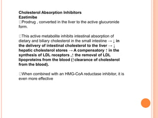 Cholesterol Absorption Inhibitors
Ezetimibe
Prodrug , converted in the liver to the active glucuronide
form.
This active metabolite inhibits intestinal absorption of
dietary and biliary cholesterol in the small intestine → ↓ in
the delivery of intestinal cholesterol to the liver → ↓
hepatic cholesterol stores → A compensatory ↑ in the
synthesis of LDL receptors ,↑ the removal of LDL
lipoproteins from the blood (↑clearance of cholesterol
from the blood).
When combined with an HMG-CoA reductase inhibitor, it is
even more effective
 