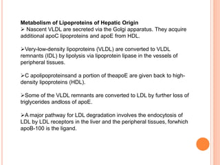 Metabolism of Lipoproteins of Hepatic Origin
 Nascent VLDL are secreted via the Golgi apparatus. They acquire
additional apoC lipoproteins and apoE from HDL.
Very-low-density lipoproteins (VLDL) are converted to VLDL
remnants (IDL) by lipolysis via lipoprotein lipase in the vessels of
peripheral tissues.
C apolipoproteinsand a portion of theapoE are given back to high-
density lipoproteins (HDL).
Some of the VLDL remnants are converted to LDL by further loss of
triglycerides andloss of apoE.
A major pathway for LDL degradation involves the endocytosis of
LDL by LDL receptors in the liver and the peripheral tissues, forwhich
apoB-100 is the ligand.
 