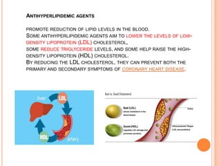 ANTIHYPERLIPIDEMIC AGENTS
PROMOTE REDUCTION OF LIPID LEVELS IN THE BLOOD.
SOME ANTIHYPERLIPIDEMIC AGENTS AIM TO LOWER THE LEVELS OF LOW-
DENSITY LIPOPROTEIN (LDL) CHOLESTEROL,
SOME REDUCE TRIGLYCERIDE LEVELS, AND SOME HELP RAISE THE HIGH-
DENSITY LIPOPROTEIN (HDL) CHOLESTEROL.
BY REDUCING THE LDL CHOLESTEROL, THEY CAN PREVENT BOTH THE
PRIMARY AND SECONDARY SYMPTOMS OF CORONARY HEART DISEASE.
 