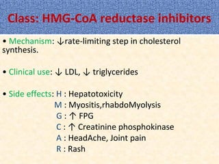 Class: HMG-CoA reductase inhibitors
• Mechanism: ↓rate-limiting step in cholesterol
synthesis.
• Clinical use: ↓ LDL, ↓ triglycerides
• Side effects: H : Hepatotoxicity
M : Myositis,rhabdoMyolysis
G : ↑ FPG
C : ↑ Creatinine phosphokinase
A : HeadAche, Joint pain
R : Rash
 