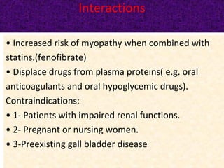 Interactions
• Increased risk of myopathy when combined with
statins.(fenofibrate)
• Displace drugs from plasma proteins( e.g. oral
anticoagulants and oral hypoglycemic drugs).
Contraindications:
• 1- Patients with impaired renal functions.
• 2- Pregnant or nursing women.
• 3-Preexisting gall bladder disease
 