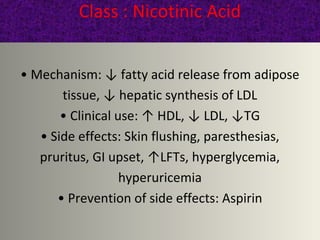 Class : Nicotinic Acid
• Mechanism: ↓ fatty acid release from adipose
tissue, ↓ hepatic synthesis of LDL
• Clinical use: ↑ HDL, ↓ LDL, ↓TG
• Side effects: Skin flushing, paresthesias,
pruritus, GI upset, ↑LFTs, hyperglycemia,
hyperuricemia
• Prevention of side effects: Aspirin
 