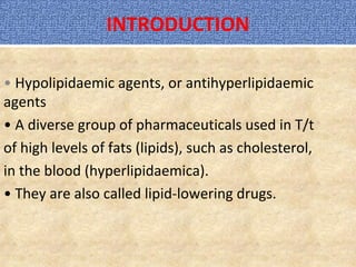 INTRODUCTION
• Hypolipidaemic agents, or antihyperlipidaemic
agents
• A diverse group of pharmaceuticals used in T/t
of high levels of fats (lipids), such as cholesterol,
in the blood (hyperlipidaemica).
• They are also called lipid-lowering drugs.
 