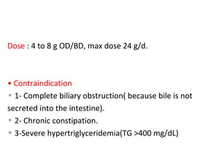 Dose : 4 to 8 g OD/BD, max dose 24 g/d.
• Contraindication
▫ 1- Complete biliary obstruction( because bile is not
secreted into the intestine).
▫ 2- Chronic constipation.
▫ 3-Severe hypertriglyceridemia(TG >400 mg/dL)
 