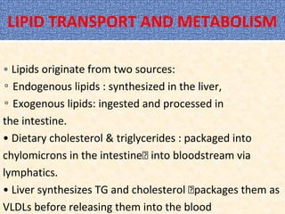 LIPID TRANSPORT AND METABOLISM
• Lipids originate from two sources:
▫ Endogenous lipids : synthesized in the liver,
▫ Exogenous lipids: ingested and processed in
the intestine.
• Dietary cholesterol & triglycerides : packaged into
chylomicrons in the intestine into bloodstream via
lymphatics.
• Liver synthesizes TG and cholesterol packages them as
VLDLs before releasing them into the blood
 