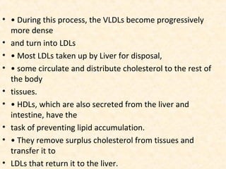 • • During this process, the VLDLs become progressively
more dense
• and turn into LDLs
• • Most LDLs taken up by Liver for disposal,
• • some circulate and distribute cholesterol to the rest of
the body
• tissues.
• • HDLs, which are also secreted from the liver and
intestine, have the
• task of preventing lipid accumulation.
• • They remove surplus cholesterol from tissues and
transfer it to
• LDLs that return it to the liver.
 