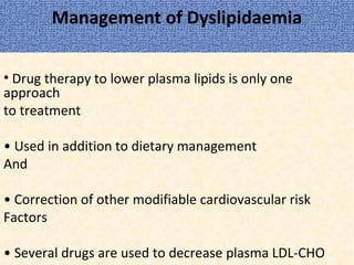 Management of Dyslipidaemia
• Drug therapy to lower plasma lipids is only one
approach
to treatment
• Used in addition to dietary management
And
• Correction of other modifiable cardiovascular risk
Factors
• Several drugs are used to decrease plasma LDL-CHO
 