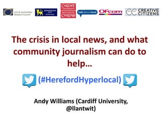 The crisis in local news, and what
community journalism can do to
help…
(#HerefordHyperlocal)
Andy Williams (Cardiff University,
@llantwit)
 