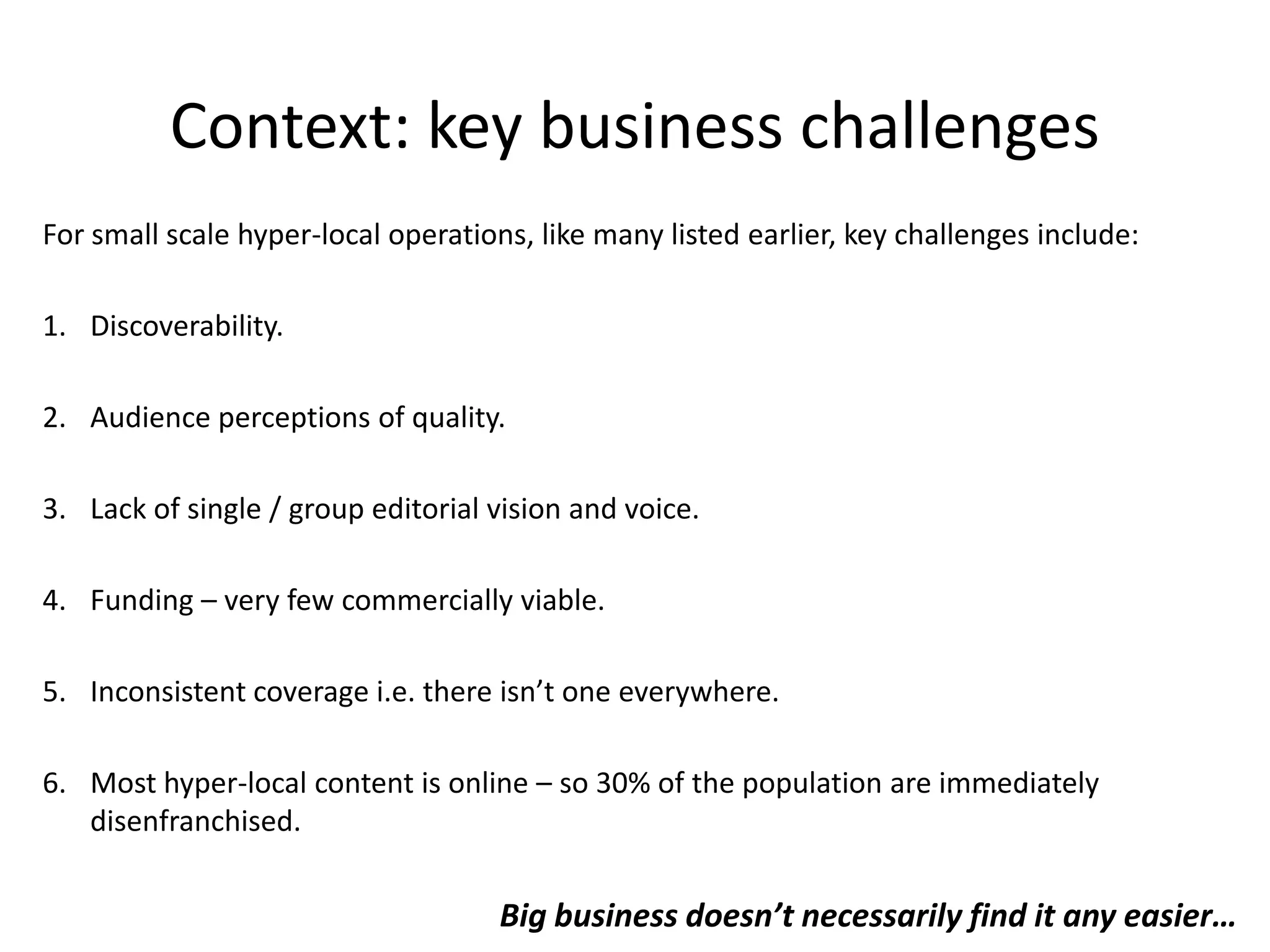      Local Print & Web: 10,000 copies distributed face-to-face in the first week of every month at markets, train stations, and events and also in cafes, shop, businesses and libraries. Estimated readership: 30,000.   Plus online audience: http://www.hackneycitizen.co.uk/Written by the community incl. freelancers from NCTJ, Telegraph and  the Guardian.No office, no staff, no overheads.  No previous experience. (Keith Magnum who runs it used to work for the Green Party.)Sell ads, ABC1 skew. Won’t take ads from chains competing with local business e.g. Morrisons.Uses free Guardian API to pull in relevant content produced elsewhere e.g. a visit from  Jude Law to the Petchey Academy in Dalston. 